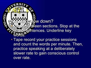 FAQ’s How can I slow down? Pause between sections. Stop at the end of sentences. Underline key words.  Tape record your practice sessions and count the words per minute. Then, practice speaking at a deliberately slower rate to gain conscious control over rate. 