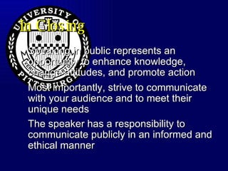 In Closing Speaking in public represents an opportunity to enhance knowledge, change attitudes, and promote action Most importantly, strive to communicate with your audience and to meet their unique needs The speaker has a responsibility to communicate publicly in an informed and ethical manner   