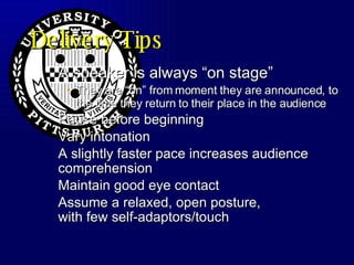Delivery Tips A speaker is always “on stage”  They are “on” from moment they are announced, to the time they return to their place in the audience Pause before beginning Vary intonation A slightly faster pace increases audience comprehension Maintain good eye contact Assume a relaxed, open posture, with few self-adaptors/touch 