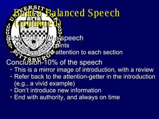 Build a Balanced Speech (continued) Body-80% of the speech Use 3-5 main points Give balanced attention to each section Conclusion-10% of the speech This is a mirror image of introduction, with a review Refer back to the attention-getter in the introduction (e.g., a vivid example) Don’t introduce new information End with authority, and always on time 