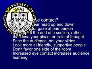 FAQ’s What about eye contact? Don’t bob your head up and down  Don’t fix your gaze at one person Look up at the end of a section, rather than lose your place, or train of thought Face the audience, not your slides Look more at friendly, supportive people Don’t favor one side of the room Increased eye contact increases audience learning 