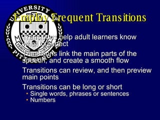 Employ Frequent Transitions Transitions help adult learners know what to expect Transitions link the main parts of the speech, and create a smooth flow Transitions can review, and then preview main points Transitions can be long or short Single words, phrases or sentences Numbers 