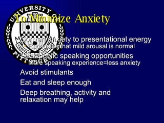 To Minimize Anxiety Convert anxiety to presentational energy Recognize that mild arousal is normal Seek public speaking opportunities More speaking experience=less anxiety Avoid stimulants Eat and sleep enough Deep breathing, activity and relaxation may help 
