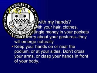 FAQ’s What do I do with my hands? Don’t play with your hair, clothes, objects or jingle money in your pockets Don’t worry about your gestures--they will emerge naturally Keep your hands on or near the podium, or at your sides. Don’t cross your arms, or clasp your hands in front of your body. 