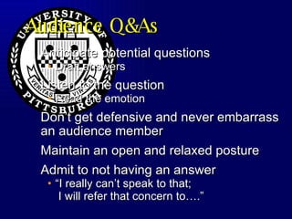 Audience Q&As Anticipate potential questions  Draft answers Listen to the question Read the emotion Don’t get defensive and never embarrass an audience member Maintain an open and relaxed posture Admit to not having an answer “I really can’t speak to that;  I will refer that concern to….” 