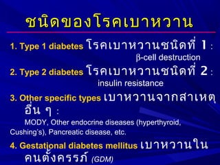 ชนิดของโรคเบาหวานชนิดของโรคเบาหวาน
1. Type 1 diabetes โรคเบาหวานชนิดที่ 1 :
β-cell destruction
2. Type 2 diabetes โรคเบาหวานชนิดที่ 2 :
insulin resistance
3. Other specific types เบาหวานจากสาเหตุ
อื่น ๆ :
MODY, Other endocrine diseases (hyperthyroid,
Cushing’s), Pancreatic disease, etc.
4. Gestational diabetes mellitus เบาหวานใน
คนตั้งครรภ์ (GDM)
 