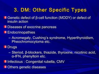 3. DM: Other Specific Types3. DM: Other Specific Types
Genetic defect ofGenetic defect of ββ-cell function (MODY) or defect of-cell function (MODY) or defect of
insulin actioninsulin action
Diseases of exocrine pancreasDiseases of exocrine pancreas
EndocrinopathiesEndocrinopathies
– Acromegaly, Cushing’s syndrome, Hyperthyroidism,Acromegaly, Cushing’s syndrome, Hyperthyroidism,
Pheochromocytoma etc.Pheochromocytoma etc.
DrugsDrugs
– Steriod,Steriod, ββ-blockers, thiazide, thyroxine, nicotinic acid,-blockers, thiazide, thyroxine, nicotinic acid,
αα-IFN, phenyltoin etc.-IFN, phenyltoin etc.
Infectious : Congenital rubella, CMVInfectious : Congenital rubella, CMV
OthersOthers genetic diseasesgenetic diseases
 