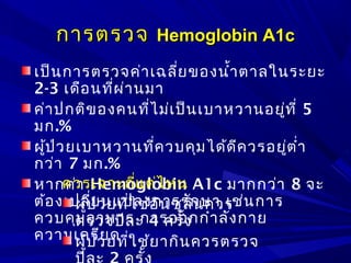 การตรวจการตรวจ Hemoglobin A1cHemoglobin A1c
เป็นการตรวจค่าเฉลี่ยของนำ้าตาลในระยะ
2-3 เดือนที่ผ่านมา
ค่าปกติของคนที่ไม่เป็นเบาหวานอยู่ที่ 5
มก.%
ผู้ป่วยเบาหวานที่ควบคุมได้ดีควรอยู่ตำ่า
กว่า 7 มก.%
หากค่า Hemoglobin A1c มากกว่า 8 จะ
ต้องเปลี่ยนแปลงการรักษา เช่นการ
ควบคุมอาหาร การออกกำาลังกาย
ความเครียด
ควรเจาะถี่แค่ไหน
ผู้ป่วยที่ใช้อินซูลินควร
ตรวจปีละ 4 ครั้ง
ผู้ป่วยที่ใช้ยากินควรตรวจ
 