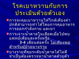 โรคเบาหวานกับการโรคเบาหวานกับการ
ประเมินด้วยตัวเองประเมินด้วยตัวเอง
การจะคุมเบาหวานให้ใกล้เคียงค่า
ปกติสามารถทำาได้โดยการคุมอาหาร
การออกกำาลังกาย และยา
การเจาะนำ้าตาลในเลือดเมื่อไปพบ
แพทย์เดือนละครั้งหรือ
3-4 เดือนต่อครั้ง ไม่เพียงพอ
สำาหรับผู้ป่วยบางราย
บางรายที่คุมระดับนำ้าตาลได้ไม่ดี
จำาเป็นต้องตรวจหานำ้าตาลด้วยตัว
 
