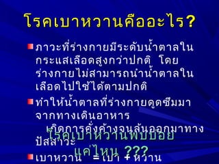 โรคเบาหวานคืออะไรโรคเบาหวานคืออะไร??
ภาวะที่ร่างกายมีระดับนำ้าตาลใน
กระแสเลือดสูงกว่าปกติ โดย
ร่างกายไม่สามารถนำานำ้าตาลใน
เลือดไปใช้ได้ตามปกติ
ทำาให้นำ้าตาลที่ร่างกายดูดซึมมา
จากทางเดินอาหาร
เกิดการคั่งค้างจนล้นออกมาทาง
ปัสสาวะ
เบาหวาน = เบา + หวาน
โรคเบาหวานพบบ่อยโรคเบาหวานพบบ่อย
แค่ไหนแค่ไหน ??????
 