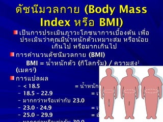 ดัชนีมวลกายดัชนีมวลกาย (Body Mass(Body Mass
IndexIndex หรือหรือ BMI)BMI)
เป็นการประเมินภาวะโภชนาการเบื้องต้น เพื่อเป็นการประเมินภาวะโภชนาการเบื้องต้น เพื่อ
ประเมินว่าคุณมีนำ้าหนักตัวเหมาะสม หรือน้อยประเมินว่าคุณมีนำ้าหนักตัวเหมาะสม หรือน้อย
เกินไป หรือมากเกินไปเกินไป หรือมากเกินไป
การคำานวนดัชนีมวลกายการคำานวนดัชนีมวลกาย (BMI)(BMI)
BMI =BMI = นำ้าหนักตัวนำ้าหนักตัว ((กิโลกรัมกิโลกรัม) /) / ความสูงความสูง22
((เมตรเมตร22
))
การแปลผลการแปลผล
– < 18.5< 18.5 == นำ้าหนักน้อยนำ้าหนักน้อย
– 18.5 – 22.918.5 – 22.9 == เหมาะสมเหมาะสม
– มากกว่าหรือเท่ากับมากกว่าหรือเท่ากับ 23.023.0 == นำ้าหนักเกินนำ้าหนักเกิน
– 23.0 - 24.923.0 - 24.9 == เริ่มอ้วนเริ่มอ้วน
– 25.0 – 29.925.0 – 29.9 == อ้วนอ้วน
 