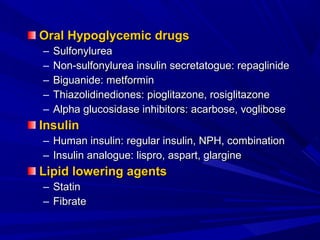 Oral Hypoglycemic drugsOral Hypoglycemic drugs
– SulfonylureaSulfonylurea
– Non-sulfonylurea insulin secretatogue: repaglinideNon-sulfonylurea insulin secretatogue: repaglinide
– Biguanide: metforminBiguanide: metformin
– Thiazolidinediones: pioglitazone, rosiglitazoneThiazolidinediones: pioglitazone, rosiglitazone
– Alpha glucosidase inhibitors: acarbose, vogliboseAlpha glucosidase inhibitors: acarbose, voglibose
InsulinInsulin
– Human insulin: regular insulin, NPH, combinationHuman insulin: regular insulin, NPH, combination
– Insulin analogue: lispro, aspart, glargineInsulin analogue: lispro, aspart, glargine
Lipid lowering agentsLipid lowering agents
– StatinStatin
– FibrateFibrate
 