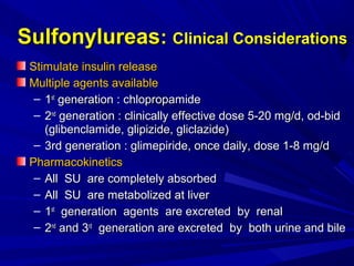 SulfonylureasSulfonylureas:: Clinical ConsiderationsClinical Considerations
Stimulate insulin releaseStimulate insulin release
Multiple agents availableMultiple agents available
– 11stst
generation : chlopropamidegeneration : chlopropamide
– 22ndnd
generation : clinically effective dose 5-20 mg/d, od-bidgeneration : clinically effective dose 5-20 mg/d, od-bid
(glibenclamide, glipizide, gliclazide)(glibenclamide, glipizide, gliclazide)
– 3rd generation : glimepiride, once daily, dose 1-8 mg/d3rd generation : glimepiride, once daily, dose 1-8 mg/d
PharmacokineticsPharmacokinetics
– All SU are completely absorbedAll SU are completely absorbed
– All SU are metabolized at liverAll SU are metabolized at liver
– 11stst
generation agents are excreted by renalgeneration agents are excreted by renal
– 22ndnd
and 3and 3rdrd
generation are excreted by both urine and bilegeneration are excreted by both urine and bile
 