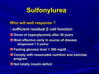 SulfonylureaSulfonylurea
Who will well response ?Who will well response ?
: sufficient residual: sufficient residual ββ cell functioncell function
Onset of hyperglycemia after 30 yearsOnset of hyperglycemia after 30 years
Most effective early in course of diseaseMost effective early in course of disease
(d(diagnosed < 5 years)iagnosed < 5 years)
Fasting glucose level < 300 mg/dlFasting glucose level < 300 mg/dl
Comply with reasonable nutrition and exerciseComply with reasonable nutrition and exercise
programprogram
Not totally insulin deficitNot totally insulin deficit
 