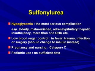 HypoglycemiaHypoglycemia : the most serious complication: the most serious complication
eesp.sp. elderly, malnourished, adrenal/pituitary/ hepaticelderly, malnourished, adrenal/pituitary/ hepatic
insufficiency, more than one OHD etc.insufficiency, more than one OHD etc.
Low blood sugar control : in fever, trauma, infectionLow blood sugar control : in fever, trauma, infection
or surgery (should change to insulin instead)or surgery (should change to insulin instead)
Pregnancy and nursing : Category CPregnancy and nursing : Category C
Pediatric use : no sufficient dataPediatric use : no sufficient data
SulfonylureaSulfonylurea
 