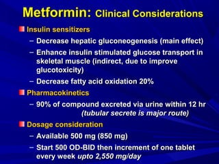 Metformin:Metformin: Clinical ConsiderationsClinical Considerations
Insulin sensitizersInsulin sensitizers
– Decrease hepatic gluconeogenesis (main effect)Decrease hepatic gluconeogenesis (main effect)
– Enhance insulin stimulated glucose transport inEnhance insulin stimulated glucose transport in
skeletal muscle (indirect, due to improveskeletal muscle (indirect, due to improve
glucotoxicity)glucotoxicity)
– Decrease fatty acid oxidation 20%Decrease fatty acid oxidation 20%
PharmacokineticsPharmacokinetics
– 90% of compound excreted via urine within 12 hr90% of compound excreted via urine within 12 hr
(tubular secrete is major route)(tubular secrete is major route)
Dosage considerationDosage consideration
– Available 500 mg (850 mg)Available 500 mg (850 mg)
– Start 500 OD-BID then increment of one tabletStart 500 OD-BID then increment of one tablet
every weekevery week upto 2,550 mg/dayupto 2,550 mg/day
 