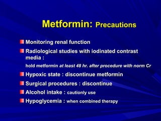Monitoring renal functionMonitoring renal function
Radiological studies with iodinated contrastRadiological studies with iodinated contrast
media :media :
hold metforminhold metformin at least 48 hr. after procedure with norm Crat least 48 hr. after procedure with norm Cr
Hypoxic state : discontinue metforminHypoxic state : discontinue metformin
Surgical procedures : discontinueSurgical procedures : discontinue
Alcohol intake :Alcohol intake : cautionly usecautionly use
Hypoglycemia :Hypoglycemia : when combined therapywhen combined therapy
Metformin:Metformin: PrecautionsPrecautions
 