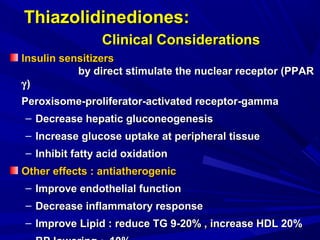 Thiazolidinediones:Thiazolidinediones:
Clinical ConsiderationsClinical Considerations
Insulin sensitizersInsulin sensitizers
by direct stimulate the nuclear receptor (PPARby direct stimulate the nuclear receptor (PPAR
γγ))
Peroxisome-proliferator-activated receptor-gammaPeroxisome-proliferator-activated receptor-gamma
– Decrease hepatic gluconeogenesisDecrease hepatic gluconeogenesis
– Increase glucose uptake at peripheral tissueIncrease glucose uptake at peripheral tissue
– Inhibit fatty acid oxidationInhibit fatty acid oxidation
Other effects : antiatherogenicOther effects : antiatherogenic
– Improve endothelial functionImprove endothelial function
– Decrease inflammatory responseDecrease inflammatory response
– ImproveImprove Lipid : reduce TG 9-20% , increase HDL 20%Lipid : reduce TG 9-20% , increase HDL 20%
 
