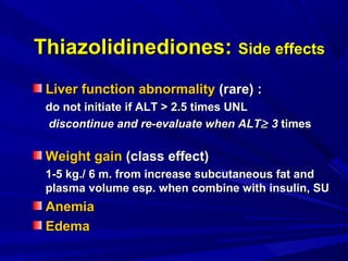 Liver function abnormalityLiver function abnormality (rare) :(rare) :
do not initiate if ALT > 2.5 times UNLdo not initiate if ALT > 2.5 times UNL
discontinue and re-evaluate when ALTdiscontinue and re-evaluate when ALT≥≥ 33 timestimes
Weight gainWeight gain (class effect)(class effect)
1-5 kg./ 6 m. from increase subcutaneous fat and1-5 kg./ 6 m. from increase subcutaneous fat and
plasma volume esp. when combine with insulin, SUplasma volume esp. when combine with insulin, SU
AnemiaAnemia
EdemaEdema
Thiazolidinediones:Thiazolidinediones: Side effectsSide effects
 