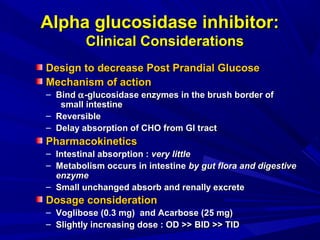Design to decrease Post Prandial GlucoseDesign to decrease Post Prandial Glucose
Mechanism of actionMechanism of action
– BindBind αα-glucosidase enzymes in the brush border of-glucosidase enzymes in the brush border of
small intestinesmall intestine
– ReversibleReversible
– Delay absorption of CHO from GI tractDelay absorption of CHO from GI tract
PharmacokineticsPharmacokinetics
– Intestinal absorption :Intestinal absorption : very littlevery little
– Metabolism occurs in intestineMetabolism occurs in intestine by gut flora and digestiveby gut flora and digestive
enzymeenzyme
– Small unchanged absorb and renally excreteSmall unchanged absorb and renally excrete
Dosage considerationDosage consideration
– Voglibose (0.3 mg) and Acarbose (25 mg)Voglibose (0.3 mg) and Acarbose (25 mg)
– Slightly increasing dose : OD >> BID >> TIDSlightly increasing dose : OD >> BID >> TID
Alpha glucosidase inhibitor:Alpha glucosidase inhibitor:
Clinical ConsiderationsClinical Considerations
 
