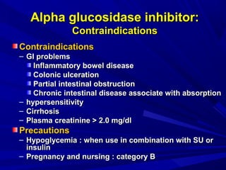 ContraindicationsContraindications
– GI problemsGI problems
Inflammatory bowel diseaseInflammatory bowel disease
Colonic ulcerationColonic ulceration
Partial intestinal obstructionPartial intestinal obstruction
Chronic intestinal disease associate with absorptionChronic intestinal disease associate with absorption
– hypersensitivityhypersensitivity
– CirrhosisCirrhosis
– Plasma creatinine > 2.0 mg/dlPlasma creatinine > 2.0 mg/dl
PrecautionsPrecautions
– Hypoglycemia : when use in combination with SU orHypoglycemia : when use in combination with SU or
insulininsulin
– Pregnancy and nursing : category BPregnancy and nursing : category B
Alpha glucosidase inhibitor:Alpha glucosidase inhibitor:
ContraindicationsContraindications
 