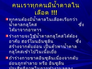 คนเราทุกคนมีนำ้าตาลในคนเราทุกคนมีนำ้าตาลใน
เลือดเลือด !!!!!!
ทุกคนต้องมีนำ้าตาลในเลือดเรียกว่า
นำ้าตาลกลูโคส ซึ่ง
ได้มาจากอาหาร
ร่างกายจะใช้นำ้าตาลกลูโคสได้ต้อง
อาศัย ฮอร์โมนอินซูลิน ซึ่ง
สร้างจากตับอ่อน เป็นตัวพานำ้าตาล
กลูโคสเข้าไปในเนื้อเยื่อ
ถ้าร่างกายขาดอินซูลินเนื่องจากตับ
อ่อนถูกทำาลาย หรือ อินซูลิน
 