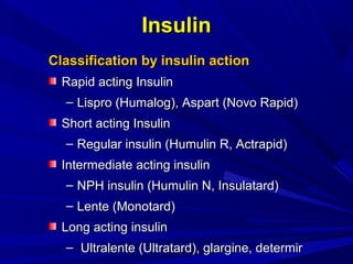 InsulinInsulin
Classification by insulin actionClassification by insulin action
Rapid acting InsulinRapid acting Insulin
– Lispro (Humalog), Aspart (Novo Rapid)Lispro (Humalog), Aspart (Novo Rapid)
Short acting InsulinShort acting Insulin
– Regular insulin (Humulin R, Actrapid)Regular insulin (Humulin R, Actrapid)
Intermediate acting insulinIntermediate acting insulin
– NPH insulin (Humulin N, Insulatard)NPH insulin (Humulin N, Insulatard)
– Lente (Monotard)Lente (Monotard)
Long acting insulinLong acting insulin
– Ultralente (Ultratard), glargine, determirUltralente (Ultratard), glargine, determir
 
