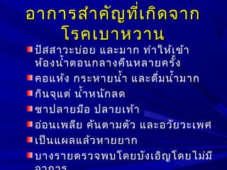 อาการสำาคัญที่เกิดจากอาการสำาคัญที่เกิดจาก
โรคเบาหวานโรคเบาหวาน
ปัสสาวะบ่อย และมาก ทำาให้เข้า
ห้องนำ้าตอนกลางคืนหลายครั้ง
คอแห้ง กระหายนำ้า และดื่มนำ้ามาก
กินจุแต่ นำ้าหนักลด
ชาปลายมือ ปลายเท้า
อ่อนเพลีย คันตามตัว และอวัยวะเพศ
เป็นแผลแล้วหายยาก
บางรายตรวจพบโดยบังเอิญโดยไม่มี
 