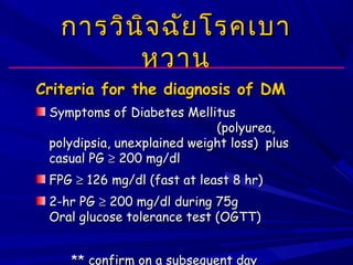 การวินิจฉัยโรคเบาการวินิจฉัยโรคเบา
หวานหวาน
Criteria for the diagnosis of DMCriteria for the diagnosis of DM
Symptoms of Diabetes MellitusSymptoms of Diabetes Mellitus
(polyurea,(polyurea,
polydipsia, unexplained weight loss) pluspolydipsia, unexplained weight loss) plus
casual PGcasual PG ≥≥ 200 mg/dl200 mg/dl
FPGFPG ≥≥ 126 mg/dl (fast at least 8 hr)126 mg/dl (fast at least 8 hr)
2-hr PG2-hr PG ≥≥ 200 mg/dl during 75g200 mg/dl during 75g
Oral glucose tolerance test (OGTT)Oral glucose tolerance test (OGTT)
** confirm on a subsequent day
 