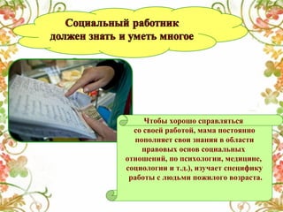 Чтобы хорошо справляться
со своей работой, мама постоянно
пополняет свои знания в области
правовых основ социальных
отношений, по психологии, медицине,
социологии и т.д.), изучает специфику
работы с людьми пожилого возраста.

 