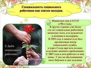Появилась она в СССР
в 90-е годы.
В других странах уже более
ста лет социальные работники
помогают всем, кто нуждается
в помощи и поддержке.
В 1994 году в нашем селе был
организован центр
социальной службы,
а через 2 года при нем создано
отделение дневного пребывания.
С 2007 года в нем работает и моя
мама. У нее на обслуживании
пять бабушек и два дедушки.

 