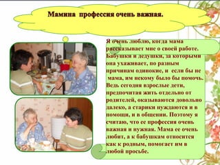 Я очень люблю, когда мама
рассказывает мне о своей работе.
Бабушки и дедушки, за которыми
она ухаживает, по разным
причинам одинокие, и если бы не
мама, им некому было бы помочь.
Ведь сегодня взрослые дети,
предпочитая жить отдельно от
родителей, оказываются довольно
далеко, а старики нуждаются и в
помощи, и в общении. Поэтому я
считаю, что ее профессия очень
важная и нужная. Мама ее очень
любит, а к бабушкам относится
как к родным, помогает им в
любой просьбе.

 