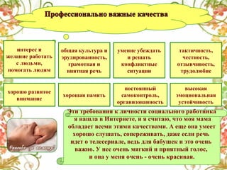 интерес и
желание работать
с людьми,
помогать людям

хорошо развитое
внимание

общая культура и
эрудированность,
грамотная и
внятная речь

умение убеждать
и решать
конфликтные
ситуации

тактичность,
честность,
отзывчивость,
трудолюбие

хорошая память

постоянный
самоконтроль,
организованность

высокая
эмоциональная
устойчивость

Эти требования к личности социального работника
я нашла в Интернете, и я считаю, что моя мама
обладает всеми этими качествами. А еще она умеет
хорошо слушать, сопереживать, даже если речь
идет о телесериале, ведь для бабушек и это очень
важно. У нее очень мягкий и приятный голос,
и она у меня очень - очень красивая.

 