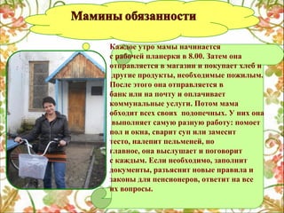 Каждое утро мамы начинается
с рабочей планерки в 8.00. Затем она
отправляется в магазин и покупает хлеб и
другие продукты, необходимые пожилым.
После этого она отправляется в
банк или на почту и оплачивает
коммунальные услуги. Потом мама
обходит всех своих подопечных. У них она
выполняет самую разную работу: помоет
пол и окна, сварит суп или замесит
тесто, налепит пельменей, но
главное, она выслушает и поговорит
с каждым. Если необходимо, заполнит
документы, разъяснит новые правила и
законы для пенсионеров, ответит на все
их вопросы.

 