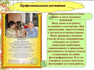 Мамины подопечные ее очень
любят и часто называют
доченькой.
Маму ценят и на работе:
ее уважают в коллективе. При
прохождении переаттестации
у нее всегда отличные оценки.
Мама принимает активное
участие во всех мероприятиях:
конкурсах на лучшего
социального работника,
соревнованиях, в проведении
Дня пожилого человека. Только
к сожалению, не любит
фотографироваться. Я ее еле
уговорила сделать несколько
фотографий для моей работы.

 