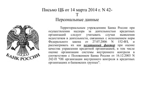 Письмо ЦБ от 14 марта 2014 г. N 42-
Т
Персональные данные
Территориальным учреждениям Банка России при
осуществлении надзора за деятельностью кредитных
организаций следует учитывать случаи выявления
недостатков в деятельности, связанных с исполнением норм
Федерального закона от 27.07.2006 N 152-ФЗ, и
рассматривать их как негативный фактор при оценке
качества управления кредитной организацией, в том числе
оценке организации системы внутреннего контроля в
соответствии с Положением Банка России от 16.12.2003 N
242-П "Об организации внутреннего контроля в кредитных
организациях и банковских группах".
 