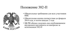 Положение 382-П
• Обязательные требования для всех участников
НПС
• Обязательная оценка соответствия до февраля
2014 года, и потом каждые 2 года
• ЦБ РФ обещал подумать над опубликованием
внутреннего регламента по контролю за
исполнением 382-П
 