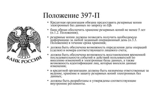 Положение 397-П
• Кредитная организация обязана предоставить резервные копии
электронных баз данных по запросу из ЦБ
• банк обязан обеспечить хранение резервных копий не менее 5 лет
(п.1.2. Положения);
• резервные копии должны позволять получить необходимую
информацию за любой заданный операционный день (п.3.3.
Положения) в течение срока хранения;
• должна быть обеспечена возможность определения даты операций
(сделки) и номера соответствующего лицевого счета;
• должна быть обеспечена возможность восстановления временной
последовательности событий и действий пользователей по
внесению изменений в электронные базы данных, а также
возможность идентификации лиц, которые вносили данные
изменения;
• в кредитной организации должны быть назначены ответственные за
ведение, хранение и защиту резервных копий электронных баз
данных;
• должны быть разработаны и утверждены соответствующие
внутренние регламенты.
 