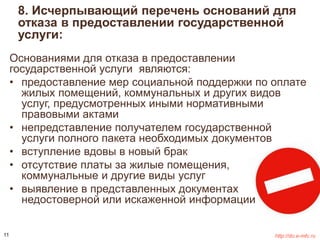 8. Исчерпывающий перечень оснований для 
отказа в предоставлении государственной 
услуги: 
Основаниями для отказа в предоставлении 
государственной услуги являются: 
• предоставление мер социальной поддержки по оплате 
жилых помещений, коммунальных и других видов 
услуг, предусмотренных иными нормативными 
правовыми актами 
• непредставление получателем государственной 
услуги полного пакета необходимых документов 
• вступление вдовы в новый брак 
• отсутствие платы за жилые помещения, 
коммунальные и другие виды услуг 
• выявление в представленных документах 
недостоверной или искаженной информации 
11 http://do.e-mfc.ru 
 