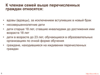 К членам семей выше перечисленных 
граждан относятся: 
• вдовы (вдовцы), за исключением вступивших в новый брак 
• несовершеннолетние дети 
• дети старше 18 лет, ставшие инвалидами до достижения ими 
возраста 18 лет 
• дети в возрасте до 23 лет, обучающиеся в образовательных 
организациях по очной форме обучения 
• граждане, находившиеся на иждивении перечисленных 
граждан 
6 http://do.e-mfc.ru 
 