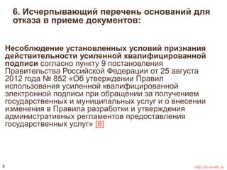 6. Исчерпывающий перечень оснований для 
отказа в приеме документов: 
Несоблюдение установленных условий признания 
действительности усиленной квалифицированной 
подписи согласно пункту 9 постановления 
Правительства Российской Федерации от 25 августа 
2012 года № 852 «Об утверждении Правил 
использования усиленной квалифицированной 
электронной подписи при обращении за получением 
государственных и муниципальных услуг и о внесении 
изменения в Правила разработки и утверждения 
административных регламентов предоставления 
государственных услуг» [8] 
9 http://do.e-mfc.ru 
 