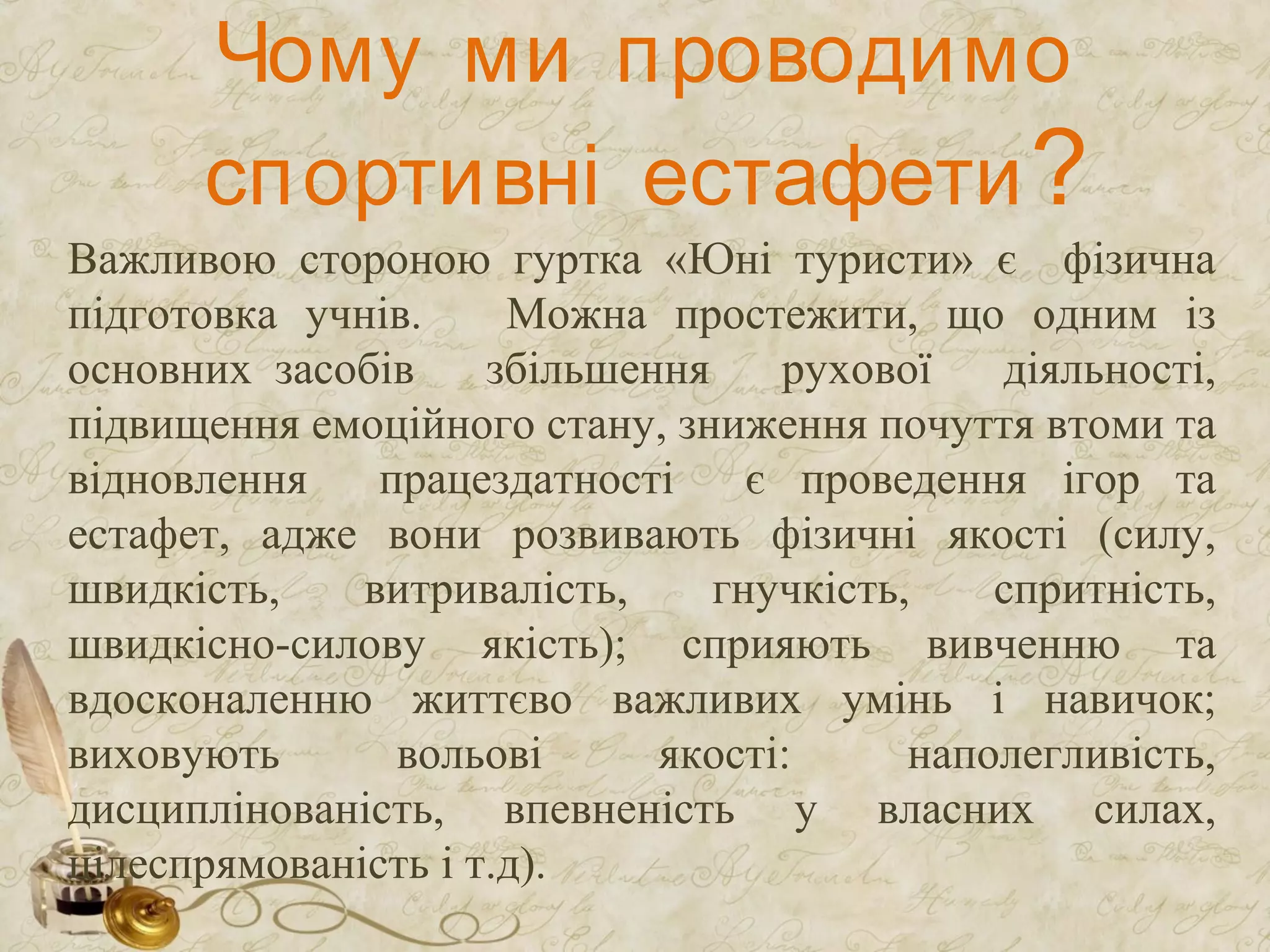 Чому ми проводимо
спортивні естафети?
Важливою стороною гуртка «Юні туристи» є фізична
підготовка учнів. Можна простежити, що одним із
основних засобів збільшення рухової діяльності,
підвищення емоційного стану, зниження почуття втоми та
відновлення працездатності є проведення ігор та
естафет, адже вони розвивають фізичні якості (силу,
швидкість, витривалість, гнучкість, спритність,
швидкісно-силову якість); сприяють вивченню та
вдосконаленню життєво важливих умінь і навичок;
виховують вольові якості: наполегливість,
дисциплінованість, впевненість у власних силах,
цілеспрямованість і т.д).
 