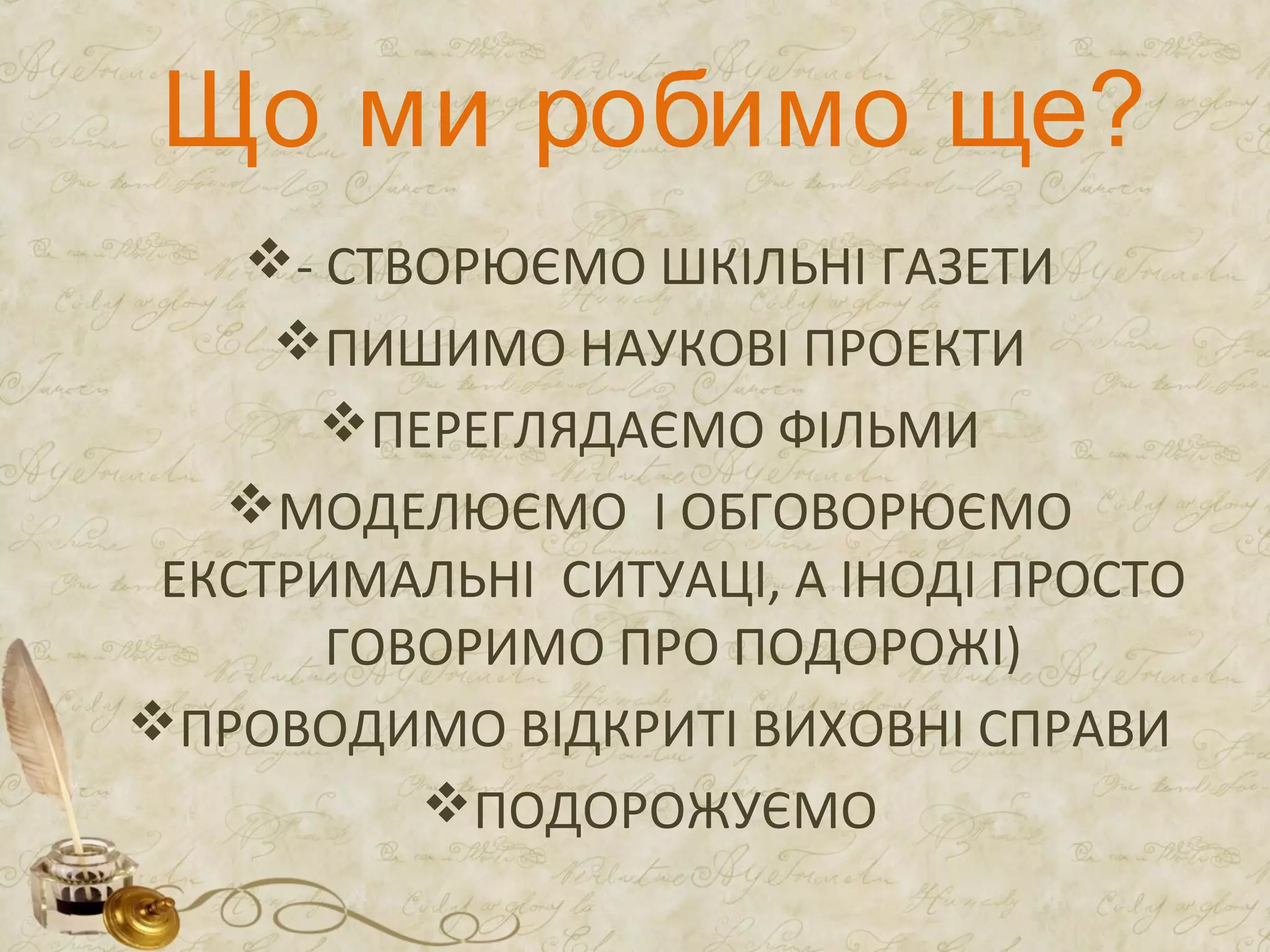 Що ми робимо ще?
- СТВОРЮЄМО ШКІЛЬНІ ГАЗЕТИ
ПИШИМО НАУКОВІ ПРОЕКТИ
ПЕРЕГЛЯДАЄМО ФІЛЬМИ
МОДЕЛЮЄМО І ОБГОВОРЮЄМО
ЕКСТРИМАЛЬНІ СИТУАЦІ, А ІНОДІ ПРОСТО
ГОВОРИМО ПРО ПОДОРОЖІ)
ПРОВОДИМО ВІДКРИТІ ВИХОВНІ СПРАВИ
ПОДОРОЖУЄМО
 
