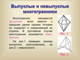 Многогранник называется
выпуклым, если вместе с
каждыми двумя своими точками
он содержит и соединяющий их
отрезок. В противном случае
многогранник называется невы-
пуклым.
На рис.1 приведен пример
выпуклого многогранника, на
рис.2 – невыпуклого.
Рис. 2
Рис. 1
 