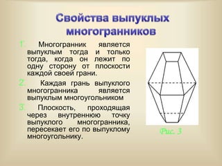 1̊. Многогранник является
выпуклым тогда и только
тогда, когда он лежит по
одну сторону от плоскости
каждой своей грани.
2̊. Каждая грань выпуклого
многогранника является
выпуклым многоугольником
3̊. Плоскость, проходящая
через внутреннюю точку
выпуклого многогранника,
пересекает его по выпуклому
многоугольнику.
Рис. 3
 