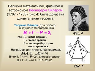 Великим математиком, физиком и
астрономом Леонардом Эйлером
(1707 - 1783) (рис.4) была доказана
удивительная теорема.
Теорема Эйлера. Для любого
выпуклого многогранника
В + Г  Р = 2,
где В – число вершин,
Г – число граней,
Р – число ребер этого
многогранника.
Например, для n-угольной пирамиды
(рис.5)
В= n+1, Г= n+1, Р= 2n, следовательно,
В + Г - Р = n+1+ n+1- 2n=2.
Рис. 5
nAAMA ...21
Рис. 4
 