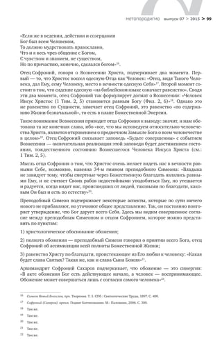 > 99метαπαραдигмα выпуск 07 > 2015
«Если же в ведении, действии и созерцании
Бог был всем Человеком,
То должно мудрствовать православно,
Что и я весь чрез общение с Богом,
С чувством и знанием, не существом,
Но по причастию, конечно, сделался богом»16
.
Отец Софроний, говоря о  Вознесении Христа, подчеркивает два момента. Пер-
вый — то, что Христос воссел одесную Отца как Человек: «Отец, видя Такого Чело-
века, дал Ему, сему Человеку, место в вечности одесную Себя»17
. Второй момент со-
стоит в том, что сидение одесную «на библейском языке означает равенство». Сводя
эти два момента, отец Софроний так формулирует догмат о Вознесении: «Человек
Иисус Христос (1 Тим. 2, 5) становится равным Богу (Фил. 2, 6)»18
. Однако это
не равен­ство по Сущности, замечает отец Софроний, это равенство «по содержа-
нию Жизни безначальной», то есть в плане Божественной Энергии.
Такое понимание Вознесения приводит отца Софрония к выводу: значит, и нам обе-
тована та же конечная слава, ибо «все, что мы исповедуем относительно человече-
ства Христа, является откровением о предвечном Замысле Бога о всем человечестве
в целом»19
. Отец Софроний связывает заповедь «Будьте совершенны» с событием
Вознесения — окончательная реализация этой заповеди будет достижением состо-
яния, тождественного состоянию Вознесшегося Человека Иисуса Христа (см.:
1 Тим. 2, 5).
Мысль отца Софрония о том, что Христос очень желает видеть нас в вечности рав-
ными Себе, возможно, навеяна 34-м гимном преподобного Симеона: «Владыка
не завидует тому, чтобы смертные через Божественную благодать являлись равны-
ми Ему, и не считает Своих рабов недостойными уподобиться Ему, но утешается
и радуется, когда видит нас, происшедших от людей, таковыми по благодати, како-
вым Он был и есть по естеству»20
.
Преподобный Симеон подчеркивает некоторые аспекты, которые по сути ничего
нового не прибавляют, но уточняют общее представление. Так, он постоянно повто-
ряет утверж­дение, что Бог дарует всего Себя. Здесь мы видим совершенное согла-
сие между преподобным Симеоном и отцом Софронием, которое можно предста-
вить по пунктам:
1) христологическое обоснование обожения;
2) полнота обожения — преподобный Симеон говорил о приятии всего Бога, отец
Софроний об ассимиляции всей полноты Божественной Жизни;
3) равенство Христу по благодати, проистекающее из Его любви к человеку: «Какая
будет слава Святых? Такая же, как и слава Сына Божия»21
.
Архимандрит Софроний Сахаров подчеркивает, что обожение  — это синергия:
«В  акте обожения Бог есть действующее начало, а  человек  — воспринимающее.
Обожение может совершаться лишь с согласия самого человека»22
.
16	 Симеон Новый Богослов, прп. Творения. Т. 3. СПб.: Святоотеческие Труды, 1897. С. 400.
17	 Софроний (Сахаров), архим. Подвиг Богопознания. М.: Паломник, 2006. С. 300.
18	 Там же.
19	 Там же.
20	 Там же.
21	 Там же.
22	 Там же.
 