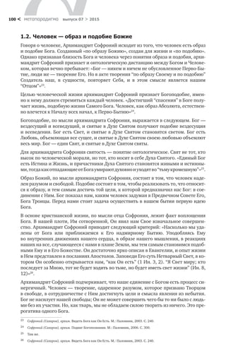метαπαραдигмα выпуск 07 > 2015100 <
1.2.	Человек — образ и подобие Божие
Говоря о человеке, Архимандрит Софроний исходит из того, что человек есть образ
и подобие Бога. Созданный «по образу Божию», создан для жизни и «по подобию».
Однако признавая близость Бога и человека через понятия образа и подобия, архи-
мандрит Софроний признает и онтологическую дистанцию между Богом и Челове-
ком, которая вечно пребывает: «Бог — никем и ничем не обусловленное Перво-Бы-
тие, люди же — творение Его. Но в акте творения “по образу Своему и по подобию”
Создатель наш, в  сущности, повторяет Себя, и  в  этом смысле является нашим
“Отцом”»23
.
Целью человеческой жизни архимандрит Софроний признает Богоподобие, имен-
но к нему должен стремиться каждый человек. «Достигший “спасения” в Боге полу-
чает жизнь, подобную жизни Самого Бога. Человек, как образ Абсолюта, естествен-
но влечется к Началу всех начал, к Перво-Бытию»24
.
Богоподобие, по мысли архимандрита Софрония, выражается в следующем. Бог —
вездесущий и всеведущий, и святые в Духе Святом получают подобие вездесущия
и всеведения. Бог есть Свет, и святые в Духе Святом становятся светом. Бог есть
Любовь, объемлющая все сущее, и святые в Духе Святом своею любовью объемлют
весь мир. Бог — един Свят, и святые в Духе Святом святы.
Для архимандрита Софрония святость — понятие онтологическое. Свят не тот, кто
высок по человеческой морали, но тот, кто носит в себе Духа Святого. «Единый Бог
есть Истина и Жизнь, и причастники Духа Святого становятся живыми и истинны-
ми,тогдакакотпадающиеот Богаумираютдуховнои уходятво “тьмукромешную”»25
.
Образ Божий, по мысли архимандрита Софрония, состоит в том, что человек наде-
лен разумом и свободой. Подобие состоит в том, чтобы реализовать то, что относит-
ся к образу, и тем самым достичь той цели, к которой предназначил нас Бог: в сое-
динении с Ним. Бог показал нам, каким человек задуман в Предвечном Совете Его,
Бога Троицы. Перед нами стоит задача осуществить в нашем бытии первую идею
Бога.
В основе христианской жизни, по мысли отца Софрония, лежит факт воплощения
Бога. В нашей плоти, Им сотворенной, Он явил нам Свое изначальное совершен­
ство. Архимандрит Софроний приводит следующий критерий: «Насколько мы уда-
лены от  Бога или приближаемся к  Его надмирному Бытию. Уподобляясь Ему
во внутренних движениях нашего сердца, в образе нашего мышления, в реакциях
наших на все, случающееся с нами в плане Земли, мы тем самым становимся подоб-
ными Ему и в Его Божестве. Он достаточно ярко описан в Евангелии, и опыт жизни
в Нем представлен в посланиях Апостолов. Заповеди Его суть Нетварный Свет, в ко-
тором Он особенно открывается нам, “как Он есть” (1 Ин. 3, 2). “Я Свет миру; кто
последует за Мною, тот не будет ходить во тьме, но будет иметь свет жизни” (Ин. 8,
12)»26
.
Архимандрит Софроний подчеркивает, что наше единение с Богом есть процесс си-
нергичный. Человек — творение, одаренное разумом, которое призвано Творцом
в свободе, в сотрудничестве с Ним достигнуть цели и смысла явления из небытия.
Бог не насилует нашей свободы; Он не может совершить чего бы то ни было с людь-
ми без их участия. Но, как тварь, мы не обладаем силою творить из ничего. Это пре-
рогатива одного Бога.
23	 Софроний (Сахаров), архим. Видеть Бога как Он Есть. М.: Паломник, 2003. С. 240.
24	 Софроний (Сахаров), архим. Подвиг Богопознания. М.: Паломник, 2006. С. 300.
25	 Там же.
26	 Софроний (Сахаров), архим. Видеть Бога как Он Есть. М.: Паломник, 2003. С. 240.
 