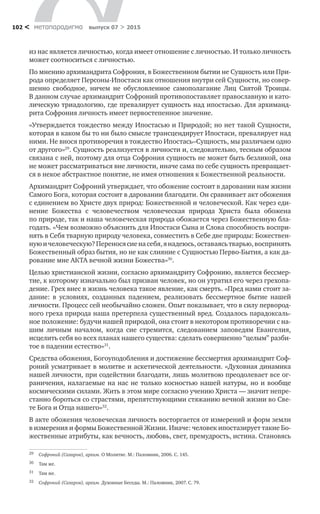 метαπαραдигмα выпуск 07 > 2015102 <
из нас является личностью, когда имеет отношение с личностью. И только личность
может соотноситься с личностью.
По мнению архимандрита Софрония, в Божественном бытии не Сущность или При-
рода определяет Персоны-Ипостаси как отношения внутри сей Сущности, но совер-
шенно свободное, ничем не  обусловленное самополагание Лиц Святой Троицы.
В данном случае архимандрит Софроний противопоставляет православную и като-
лическую триадологию, где превалирует сущность над ипостасью. Для архиманд-
рита Софрония личность имеет первостепенное значение.
«Утверждается тождество между Ипостасью и Природой; но нет такой Сущности,
которая в каком бы то ни было смысле трансцендирует Ипостаси, превалирует над
ними. Не внося противоречия в тождество Ипостась–Сущность, мы различаем одно
от другого»29
. Сущность реализуется в личности и, следовательно, тесным образом
связана с ней, поэтому для отца Софрония сущность не может быть безликой, она
не может рассматриваться вне личности, иначе сама по себе сущность превращает-
ся в некое абстрактное понятие, не имея отношения к Божественной реальности.
Архимандрит Софроний утверждает, что обожение состоит в даровании нам жизни
Самого Бога, которая состоит в даровании благодати. Он сравнивает акт обожения
с единением во Христе двух природ: Божественной и человеческой. Как через еди-
нение Божества с  человечеством человеческая природа Христа была обожена
по природе, так и наша человеческая природа обожается через Божественную бла-
годать. «Чем возможно объяснить для Ипостаси Сына и Слова способность воспри-
нять в Себя тварную природу человека, совместить в Себе две природы: Божествен-
нуюи человеческую?Переносясиена себя,я надеюсь,оставаясьтварью,воспринять
Божественный образ бытия, но не как слияние с Сущностью Перво-Бытия, а как да-
рование мне АКТА вечной жизни Божества»30
.
Целью христианской жизни, согласно архимандриту Софронию, является бессмер-
тие, к которому изначально был призван человек, но он утратил его через грехопа-
дение. Грех внес в жизнь человека такое явление, как смерть. «Пред нами стоит за-
дание: в  условиях, созданных падением, реализовать бессмертное бытие нашей
личности. Процесс сей необычайно сложен. Опыт показывает, что в силу первород-
ного греха природа наша претерпела существенный вред. Создалось парадоксаль-
ное положение: будучи нашей природой, она стоит в некотором противоречии с на-
шим личным началом, когда сие стремится, следованием заповедям Евангелия,
исцелить себя во всех планах нашего существа: сделать совершенно “целым” разби-
тое в падении естество»31
.
Средства обожения, Богоуподобления и достижение бессмертия архимандрит Соф-
роний усматривает в молитве и аскетической деятельности. «Духовная динамика
нашей личности, при содействии благодати, лишь молитвою преодолевает все ог-
раничения, налагаемые на нас не только косностью нашей натуры, но и вообще
космическими силами. Жить в этом мире согласно учению Христа — значит непре-
станно бороться со страстями, препятствующими стяжанию вечной жизни во Све-
те Бога и Отца нашего»32
.
В акте обожения человеческая личность восторгается от измерений и форм земли
в измерения и формы Божественной Жизни. Иначе: человек ипостазирует такие Бо-
жественные атрибуты, как вечность, любовь, свет, премудрость, истина. Становясь
29	 Софроний (Сахаров), архим. О Молитве. М.: Паломник, 2006. С. 145.
30	 Там же.
31	 Там же.
32	 Софроний (Сахаров), архим. Духовные Беседы. М.: Паломник, 2007. С. 79.
 