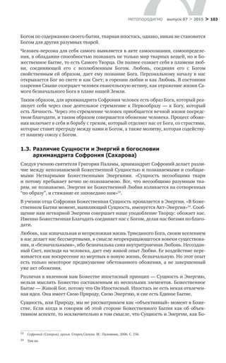 > 103метαπαραдигмα выпуск 07 > 2015
Богом по содержанию своего бытия, тварная ипостась, однако, никак не становится
Богом для других разумных тварей.
Человек-персона для себя самого выявляется в акте самосознания, самоопределе-
ния, в обладании способностью познавать не только мир тварных вещей, но и Бо-
жественное Бытие, то есть Самого Творца. Он полнее сознает себя в пламени люб-
ви, соединяющей его с  возлюбленным Богом. Любовь, соединяя его с  Богом
свойственным ей образом, дает ему познание Бога. Персональному началу в нас
открывается Бог во свете и как Свет; в горении любви и как Любовь. В состоянии
озарения Свыше созерцает человек евангельскую истину, как отражение жизни Са-
мого безначального Бога в плане нашей Земли.
Таким образом, для архимандрита Софрония человек есть образ Бога, который реа-
лизует себя через свое деятельное стремление к Первообразу — к Богу, который
есть Личность. Через это стремление человек приобщается вечной жизни посредс-
твом благодати, и таким образом совершается обожение человека. Процесс обоже-
ния включает в себя и борьбу с грехом, который отделяет нас от Бога, со страстями,
которые ставят преграду между нами и Богом, а также молитву, которая содейству-
ет нашему союзу с Богом.
1.3.	Различие Сущности и Энергий в богословии
архимандрита Софрония (Сахарова)
Следуя учению святителя Григория Паламы, архимандрит Софроний делает разли-
чие между непознаваемой Божественной Сущностью и познаваемыми и сообщае-
мыми Нетварными Божественными Энергиями. «Сущность несообщима твари
и потому пребывает вечно не-познаваемою. Все, что несообщимо разумным тва-
рям, не познаваемо. Энергия же Божественной Любви изливается на сотворенных
“по образу”, и стяжание ее заповедано нам»33
.
В учении отца Софрония Божественная Сущность проявляется в Энергии. «В Боже­
ственном Бытии момент, выявляющий Сущность, именуется Акт–Энергия»34
. Сооб-
щение нам нетварной Энергии совершает наше уподобление Творцу: обожает нас.
Именно Божественная Благодать соединяет нас с Богом, делая нас богами по благо-
дати.
Любовь, как изначальная и непреложная жизнь Триединого Бога, своим вселением
в нас делает нас бессмертными, в смысле непрекращающегося вовеки существова-
ния, и «безначальными», ибо безначальна сама внутритроичная Любовь. Несоздан-
ный Свет, нисходя на человека, дает ему живой опыт Любви. Ее воздействие пере-
живается как воскресение из мертвых в новую жизнь, безначальную. Но этот опыт
есть только некоторое предвкушение обетованного обожения, а не завершенный
уже акт обожения.
Различая в явленном нам Божестве ипостасный принцип — Сущность и Энергию,
нельзя мыслить Божество составленным из нескольких элементов. Божественное
Бытие — Живой Бог, потому что Он Ипостасный. Ипостась не есть некая отвлечен-
ная идея. Она имеет Свою Природу, Свою Энергию, и сие есть Единое Бытие.
Сущность, или Природу, мы не рассматриваем как «объективный» момент в Боже­
стве. Если когда и говорим об этой стороне Божественного Бытия как об объек­
тивном аспекте, то исключительно в том смысле, что Сущность и Энергии, как Бо-
33	 Софроний (Сахаров), архим. Старец Силуан. М.: Паломник, 2006. С. 156.
34	 Там же.
 